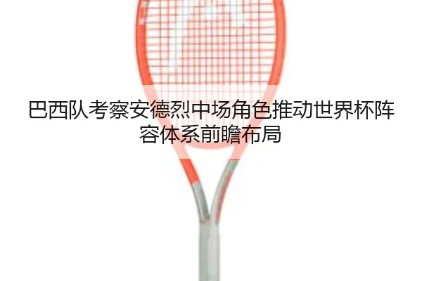 巴西队考察安德烈中场角色推动世界杯阵容体系前瞻布局
