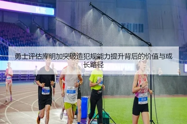 勇士评估库明加突破造犯规能力提升背后的价值与成长路径