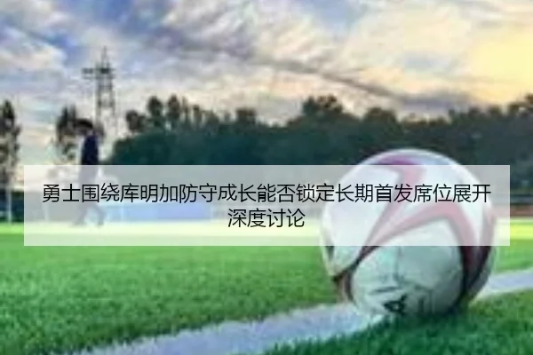 勇士围绕库明加防守成长能否锁定长期首发席位展开深度讨论